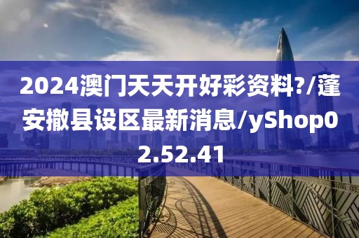 2024澳门天天开好彩资料?/蓬安撤县设区最新消息/yShop02.52.41