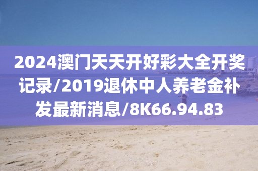 2024澳门天天开好彩大全开奖记录/2019退休中人养老金补发最新消息/8K66.94.83