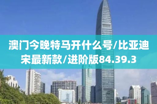 澳门今晚特马开什么号/比亚迪宋最新款/进阶版84.39.3