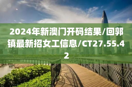 2024年新澳门开码结果/回郭镇最新招女工信息/CT27.55.42