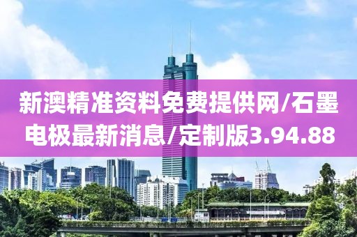 新澳精准资料免费提供网/石墨电极最新消息/定制版3.94.88