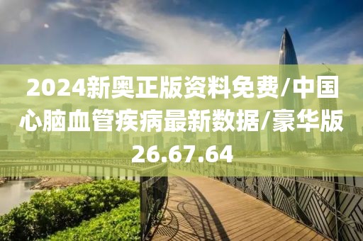 2024新奥正版资料免费/中国心脑血管疾病最新数据/豪华版26.67.64