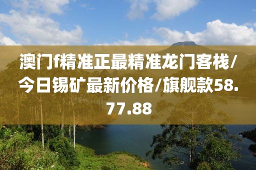 澳门f精准正最精准龙门客栈/今日锡矿最新价格/旗舰款58.77.88