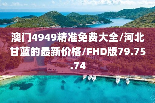 澳门4949精准免费大全/河北甘蓝的最新价格/FHD版79.75.74