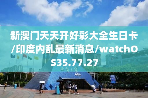 新澳门天天开好彩大全生日卡/印度内乱最新消息/watchOS35.77.27