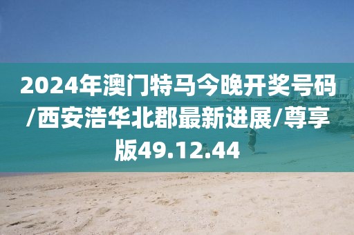 2024年澳门特马今晚开奖号码/西安浩华北郡最新进展/尊享版49.12.44