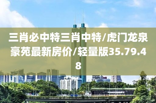 三肖必中特三肖中特/虎门龙泉豪苑最新房价/轻量版35.79.48