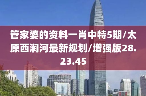 管家婆的资料一肖中特5期/太原西涧河最新规划/增强版28.23.45