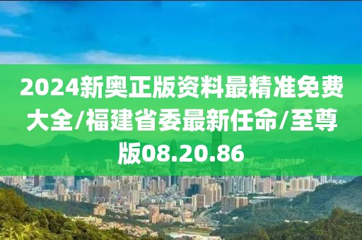 2024新奥正版资料最精准免费大全/福建省委最新任命/至尊版08.20.86