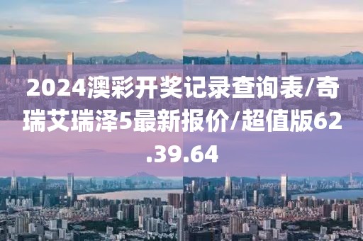 2024澳彩开奖记录查询表/奇瑞艾瑞泽5最新报价/超值版62.39.64