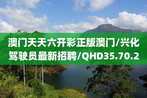 澳门天天六开彩正版澳门/兴化驾驶员最新招聘/QHD35.70.20