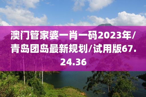 澳门管家婆一肖一码2023年/青岛团岛最新规划/试用版67.24.36