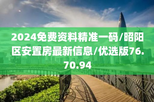 2024免费资料精准一码/昭阳区安置房最新信息/优选版76.70.94