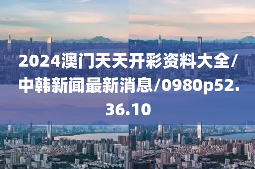 2024澳门天天开彩资料大全/中韩新闻最新消息/0980p52.36.10