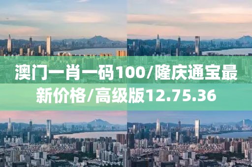 澳门一肖一码100/隆庆通宝最新价格/高级版12.75.36