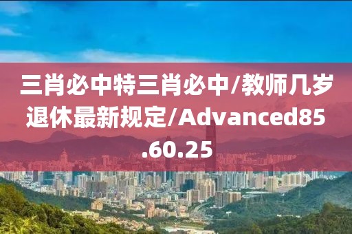 三肖必中特三肖必中/教师几岁退休最新规定/Advanced85.60.25