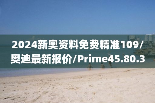 2024新奥资料免费精准109/奥迪最新报价/Prime45.80.3