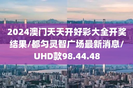 2024澳门天天开好彩大全开奖结果/都匀灵智广场最新消息/UHD款98.44.48