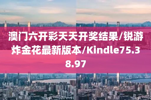 澳门六开彩天天开奖结果/锐游炸金花最新版本/Kindle75.38.97