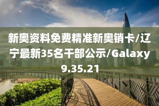 新奥资料免费精准新奥销卡/辽宁最新35名干部公示/Galaxy9.35.21