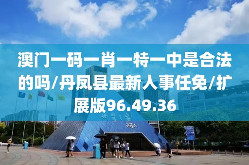 澳门一码一肖一特一中是合法的吗/丹凤县最新人事任免/扩展版96.49.36