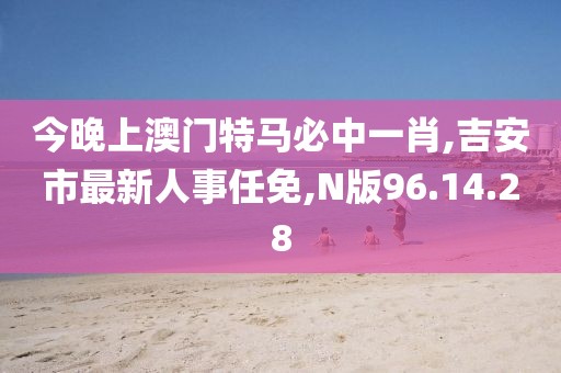 今晚上澳门特马必中一肖,吉安市最新人事任免,N版96.14.28