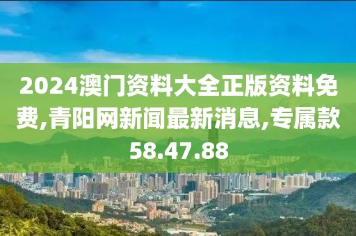 2024澳门资料大全正版资料免费,青阳网新闻最新消息,专属款58.47.88