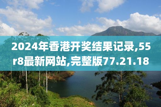 2024年香港开奖结果记录,55r8最新网站,完整版77.21.18