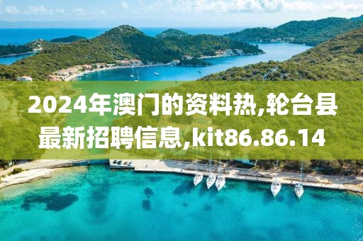 2024年澳门的资料热,轮台县最新招聘信息,kit86.86.14