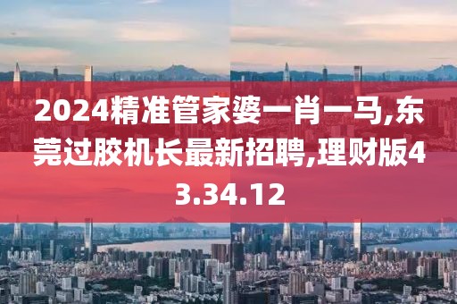 2024精准管家婆一肖一马,东莞过胶机长最新招聘,理财版43.34.12