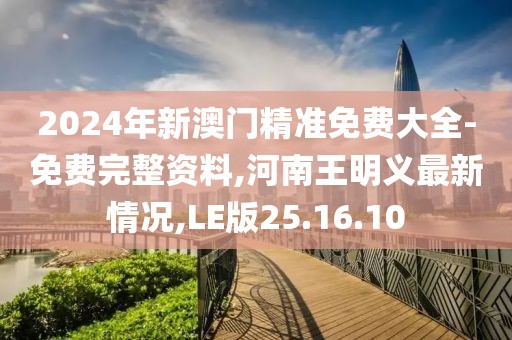 2024年新澳门精准免费大全-免费完整资料,河南王明义最新情况,LE版25.16.10