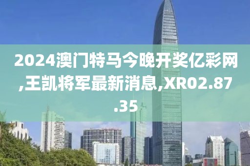 2024澳门特马今晚开奖亿彩网,王凯将军最新消息,XR02.87.35