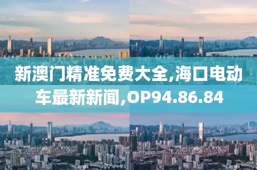 新澳门精准免费大全,海口电动车最新新闻,OP94.86.84