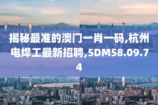 揭秘最准的澳门一肖一码,杭州电焊工最新招聘,5DM58.09.74