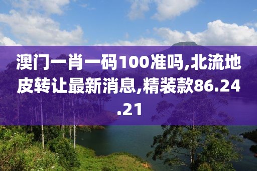 澳门一肖一码100准吗,北流地皮转让最新消息,精装款86.24.21