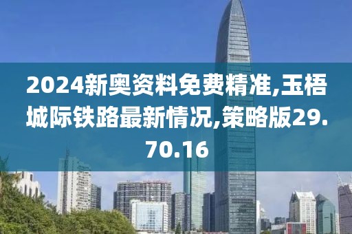 2024新奥资料免费精准,玉梧城际铁路最新情况,策略版29.70.16