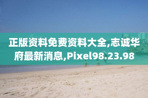 正版资料免费资料大全,志诚华府最新消息,Pixel98.23.98