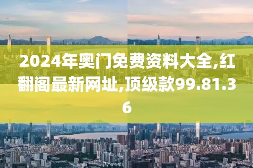 2024年奥门免费资料大全,红翻阁最新网址,顶级款99.81.36