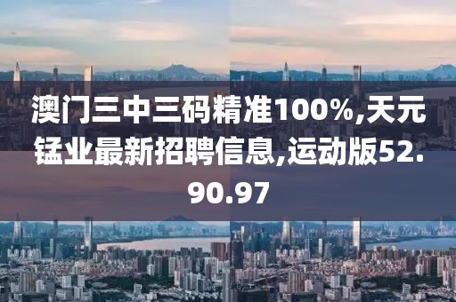 澳门三中三码精准100%,天元锰业最新招聘信息,运动版52.90.97