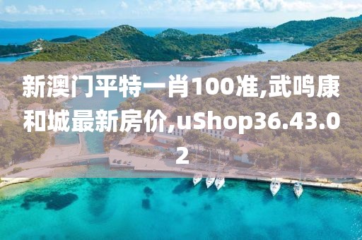 新澳门平特一肖100准,武鸣康和城最新房价,uShop36.43.02