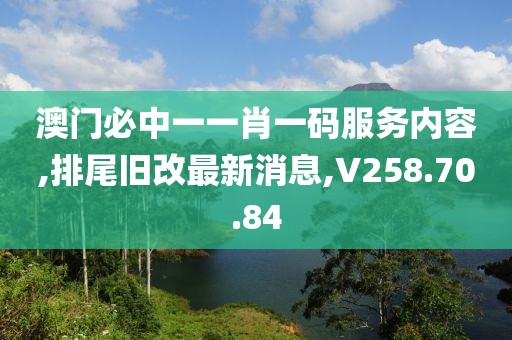 澳门必中一一肖一码服务内容,排尾旧改最新消息,V258.70.84