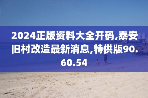 2024正版资料大全开码,泰安旧村改造最新消息,特供版90.60.54