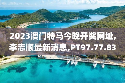 2023澳门特马今晚开奖网址,李志顺最新消息,PT97.77.83