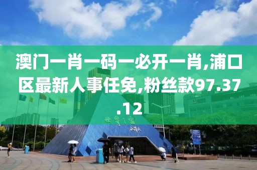 澳门一肖一码一必开一肖,浦口区最新人事任免,粉丝款97.37.12