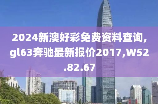 2024新澳好彩免费资料查询,gl63奔驰最新报价2017,W52.82.67