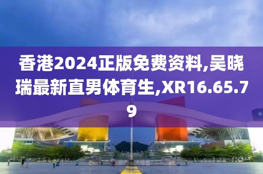 香港2024正版免费资料,吴晓瑞最新直男体育生,XR16.65.79