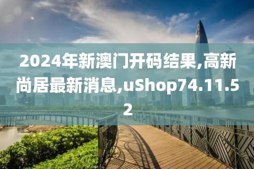 2024年新澳门开码结果,高新尚居最新消息,uShop74.11.52