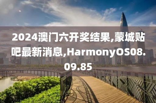 2024澳门六开奖结果,蒙城贴吧最新消息,HarmonyOS08.09.85