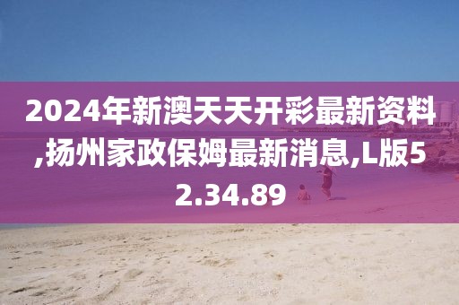 2024年新澳天天开彩最新资料,扬州家政保姆最新消息,L版52.34.89