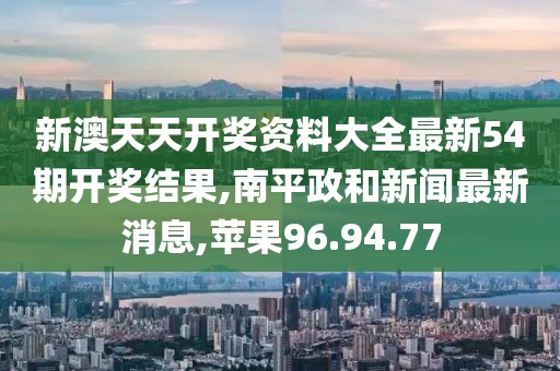 新澳天天开奖资料大全最新54期开奖结果,南平政和新闻最新消息,苹果96.94.77